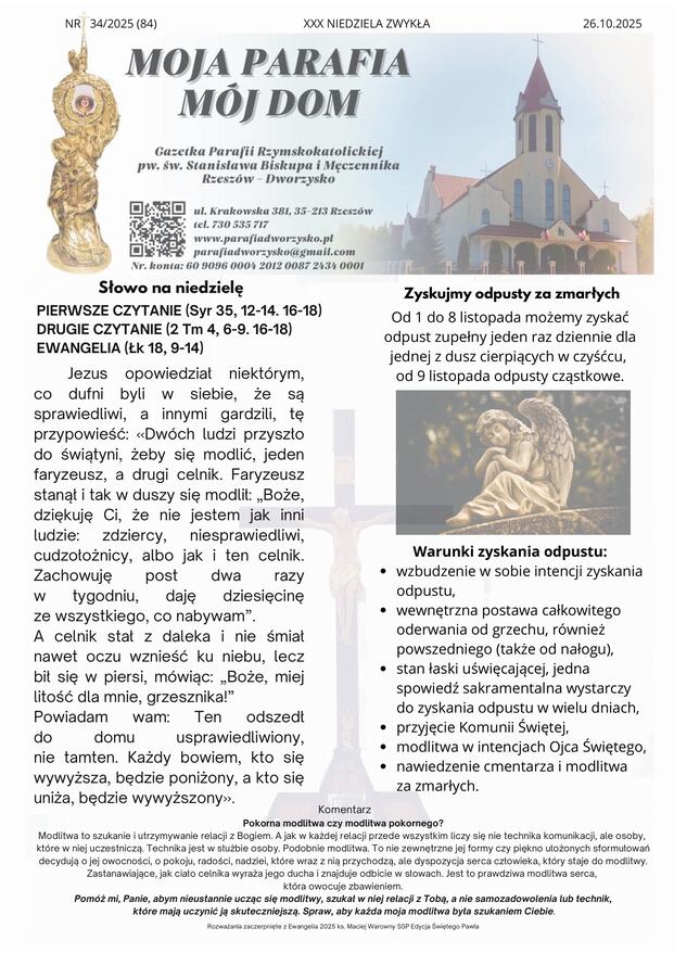 Od 1 do 8 listopada możemy zyskać odpust zupełny jeden raz dziennie dla jednej z dusz cierpiących w czyśćcu, od 9 listopada odpusty cząstkowe. Warunki zyskania odpustu: wzbudzenie w sobie intencji zyskania odpustu, wewnętrzna postawa całkowitego oderwania od grzechu, również powszedniego (także od nałogu), stan łaski uświęcającej, jedna spowiedź sakramentalna wystarczy do zyskania odpustu w wielu dniach, przyjęcie Komunii Świętej, modlitwa w intencjach Ojca Świętego, nawiedzenie cmentarza i modlitwa za zmarłych. Komentarz Pokorna modlitwa czy modlitwa pokornego? Modlitwa to szukanie i utrzymywanie relacji z Bogiem. A jak w każdej relacji przede wszystkim liczy się nie technika komunikacji, ale osoby, które w niej uczestniczą. Technika jest w służbie osoby. Podobnie modlitwa. To nie zewnętrzne jej formy czy piękno ułożonych sformułowań decydują o jej owocności, o pokoju, radości, nadziei, które wraz z nią przychodzą, ale dyspozycja serca człowieka, który staje do modlitwy. Zastanawiające, jak ciało celnika wyraża jego ducha i znajduje odbicie w słowach. Jest to prawdziwa modlitwa serca, która owocuje zbawieniem. Pomóż mi, Panie, abym nieustannie ucząc się modlitwy, szukał w niej relacji z Tobą, a nie samozadowolenia lub technik, które mają uczynić ją skuteczniejszą. Spraw, aby każda moja modlitwa była szukaniem Ciebie. Rozważania zaczerpnięte z Ewangelia 2025 ks. Maciej Warowny SSP Edycja Świętego Pawła Jezus opowiedział niektórym, co dufni byli w siebie, że są sprawiedliwi, a innymi gardzili, tę przypowieść: «Dwóch ludzi przyszło do świątyni, żeby się modlić, jeden faryzeusz, a drugi celnik. Faryzeusz stanął i tak w duszy się modlił: „Boże, dziękuję Ci, że nie jestem jak inni ludzie: zdziercy, niesprawiedliwi, cudzołożnicy, albo jak i ten celnik. Zachowuję post dwa razy w tygodniu, daję dziesięcinę ze wszystkiego, co nabywam”. A celnik stał z daleka i nie śmiał nawet oczu wznieść ku niebu, lecz bił się w piersi, mówiąc: „Boże, miej litość dla mnie, grzesznika!” Powiadam wam: Ten odszedł do domu usprawiedliwiony, nie tamten. Każdy bowiem, kto się wywyższa, będzie poniżony, a kto się uniża, będzie wywyższony». NR 34/2025 (84) XXX NIEDZIELA ZWYKŁA 26.10.2025 Słowo na niedzielę PIERWSZE CZYTANIE (Syr 35, 12-14. 16-18) DRUGIE CZYTANIE (2 Tm 4, 6-9. 16-18) EWANGELIA (Łk 18, 9-14) Zyskujmy odpusty za zmarłych Ogłoszenia 1. Trwa miesiąc październik. Do piątku zapraszamy na nabożeństwa różańcowe. 2. We wtorek 28 października: Święto Świętych Apostołów Szymona i Judy Tadeusza. 3. W środę 29 października: Nowenna do Matki Bożej Nieustającej Pomocy. 4. W piątek 31 października: ponieważ Uroczystość Wszystkich Świętych przypada w I sobotę miesiąca odwiedziny chorych w domach od godz. 9:00, Zakończenie nabożeństw różańcowych. 5. W sobotę 1 listopada: Uroczystość Wszystkich Świętych, Msze św. w naszym kościele o godz. 8:00 i 10:00. Nie ma Mszy o godz. 20:00. o godz.11:00 Msza św. w kościele św. Mikołaja, po której procesja na cmentarz i modlitwa za zmarłych, o godz. 14:00 na cmentarzu Rzeszów – Wilkowyja, Uroczystość Wszystkich Świętych z udziałem Ks. Biskupa. 6. W niedzielę 2 listopada: wspomnienie wszystkich wiernych zmarłych (dzień zaduszny), Msze św. w naszej parafii jak w każdą niedzielę, po Mszy św. o godz. 10:00 zmiana tajemnic różańcowych, 7. Różaniec w intencji rodzin naszej parafii proszę aby poprowadził Parafialny Zespół Caritas. 9. Przez cały listopad modlimy się za zmarłych z wypominek: w dni powszednie po Mszy św., kartki wypominkowe znajdują się pod chórem, wypominki roczne zapisujemy w zakrystii. 10. Dziękujemy za ofiary składane na utrzymanie naszej parafii i podejmowane prace inwestycyjne. W tym tygodniu obok prac kamieniarskich została umyta elewacja na kościele oraz wykonana naprawa dachu, który przeciekał nad zakrystiami. Za składane ofiary i wykonane prace składamy serdeczne Bóg zapłać. Wszystkim Parafianom, Sympatykom i Gościom życzymy radosnego świętowania Niedzieli i dobrego nowego tygodnia. Intencje mszalne 27.10.2025 r.– PONIEDZIAŁEK 18:00 1.Stanisław Bandrowski – gr 2.+ Józefa (k) Majka – gr 28.10.2025 r. – WTOREK 18:00 1.Stanisław Bandrowski – gr 2.+ Józefa (k) Majka – gr 29.10.2025 r. – ŚRODA 18:00 1.Stanisław Bandrowski – gr 2.+ Józefa (k) Majka – gr 30.10.2025 r. - CZWARTEK 18:00 1.Stanisław Bandrowski – gr 2.+ Józefa (k) Majka – gr 31.10.2025 r. - PIĄTEK 18:00 1.Stanisław Bandrowski – gr 2.+ Józefa (k) Majka – gr 01.11.2025 r. - SOBOTA Uroczystość Wszystkich Świętych 8:00 + Władysław Wachta w 8 rocznicę śmierci 10.00 1. + Maria Miłek gr 2. ++ Łukasz Kaput, Stefania i Józef Buda 3. +Jacek Berezka gr 02.11.2025 r. - NIEDZIELA 8:00 Za Parafian 10:00 1.++ Józefa (k) i Władysław Lubas oraz Maria i Józef Majka 2.+ Tadeusz Kobiałka w 6 rocznicę śmierci 3.+Jacek Berezka gr 20:00 + Maria Miłek – gr Kancelaria Parafialna Czynna od poniedziałku do piątku po wieczornej Mszy św.