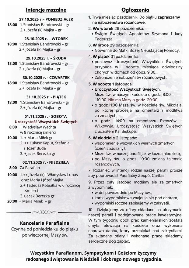 Od 1 do 8 listopada możemy zyskać odpust zupełny jeden raz dziennie dla jednej z dusz cierpiących w czyśćcu, od 9 listopada odpusty cząstkowe. Warunki zyskania odpustu: wzbudzenie w sobie intencji zyskania odpustu, wewnętrzna postawa całkowitego oderwania od grzechu, również powszedniego (także od nałogu), stan łaski uświęcającej, jedna spowiedź sakramentalna wystarczy do zyskania odpustu w wielu dniach, przyjęcie Komunii Świętej, modlitwa w intencjach Ojca Świętego, nawiedzenie cmentarza i modlitwa za zmarłych. Komentarz Pokorna modlitwa czy modlitwa pokornego? Modlitwa to szukanie i utrzymywanie relacji z Bogiem. A jak w każdej relacji przede wszystkim liczy się nie technika komunikacji, ale osoby, które w niej uczestniczą. Technika jest w służbie osoby. Podobnie modlitwa. To nie zewnętrzne jej formy czy piękno ułożonych sformułowań decydują o jej owocności, o pokoju, radości, nadziei, które wraz z nią przychodzą, ale dyspozycja serca człowieka, który staje do modlitwy. Zastanawiające, jak ciało celnika wyraża jego ducha i znajduje odbicie w słowach. Jest to prawdziwa modlitwa serca, która owocuje zbawieniem. Pomóż mi, Panie, abym nieustannie ucząc się modlitwy, szukał w niej relacji z Tobą, a nie samozadowolenia lub technik, które mają uczynić ją skuteczniejszą. Spraw, aby każda moja modlitwa była szukaniem Ciebie. Rozważania zaczerpnięte z Ewangelia 2025 ks. Maciej Warowny SSP Edycja Świętego Pawła Jezus opowiedział niektórym, co dufni byli w siebie, że są sprawiedliwi, a innymi gardzili, tę przypowieść: «Dwóch ludzi przyszło do świątyni, żeby się modlić, jeden faryzeusz, a drugi celnik. Faryzeusz stanął i tak w duszy się modlił: „Boże, dziękuję Ci, że nie jestem jak inni ludzie: zdziercy, niesprawiedliwi, cudzołożnicy, albo jak i ten celnik. Zachowuję post dwa razy w tygodniu, daję dziesięcinę ze wszystkiego, co nabywam”. A celnik stał z daleka i nie śmiał nawet oczu wznieść ku niebu, lecz bił się w piersi, mówiąc: „Boże, miej litość dla mnie, grzesznika!” Powiadam wam: Ten odszedł do domu usprawiedliwiony, nie tamten. Każdy bowiem, kto się wywyższa, będzie poniżony, a kto się uniża, będzie wywyższony». NR 34/2025 (84) XXX NIEDZIELA ZWYKŁA 26.10.2025 Słowo na niedzielę PIERWSZE CZYTANIE (Syr 35, 12-14. 16-18) DRUGIE CZYTANIE (2 Tm 4, 6-9. 16-18) EWANGELIA (Łk 18, 9-14) Zyskujmy odpusty za zmarłych Ogłoszenia 1. Trwa miesiąc październik. Do piątku zapraszamy na nabożeństwa różańcowe. 2. We wtorek 28 października: Święto Świętych Apostołów Szymona i Judy Tadeusza. 3. W środę 29 października: Nowenna do Matki Bożej Nieustającej Pomocy. 4. W piątek 31 października: ponieważ Uroczystość Wszystkich Świętych przypada w I sobotę miesiąca odwiedziny chorych w domach od godz. 9:00, Zakończenie nabożeństw różańcowych. 5. W sobotę 1 listopada: Uroczystość Wszystkich Świętych, Msze św. w naszym kościele o godz. 8:00 i 10:00. Nie ma Mszy o godz. 20:00. o godz.11:00 Msza św. w kościele św. Mikołaja, po której procesja na cmentarz i modlitwa za zmarłych, o godz. 14:00 na cmentarzu Rzeszów – Wilkowyja, Uroczystość Wszystkich Świętych z udziałem Ks. Biskupa. 6. W niedzielę 2 listopada: wspomnienie wszystkich wiernych zmarłych (dzień zaduszny), Msze św. w naszej parafii jak w każdą niedzielę, po Mszy św. o godz. 10:00 zmiana tajemnic różańcowych, 7. Różaniec w intencji rodzin naszej parafii proszę aby poprowadził Parafialny Zespół Caritas. 9. Przez cały listopad modlimy się za zmarłych z wypominek: w dni powszednie po Mszy św., kartki wypominkowe znajdują się pod chórem, wypominki roczne zapisujemy w zakrystii. 10. Dziękujemy za ofiary składane na utrzymanie naszej parafii i podejmowane prace inwestycyjne. W tym tygodniu obok prac kamieniarskich została umyta elewacja na kościele oraz wykonana naprawa dachu, który przeciekał nad zakrystiami. Za składane ofiary i wykonane prace składamy serdeczne Bóg zapłać. Wszystkim Parafianom, Sympatykom i Gościom życzymy radosnego świętowania Niedzieli i dobrego nowego tygodnia. Intencje mszalne 27.10.2025 r.– PONIEDZIAŁEK 18:00 1.Stanisław Bandrowski – gr 2.+ Józefa (k) Majka – gr 28.10.2025 r. – WTOREK 18:00 1.Stanisław Bandrowski – gr 2.+ Józefa (k) Majka – gr 29.10.2025 r. – ŚRODA 18:00 1.Stanisław Bandrowski – gr 2.+ Józefa (k) Majka – gr 30.10.2025 r. - CZWARTEK 18:00 1.Stanisław Bandrowski – gr 2.+ Józefa (k) Majka – gr 31.10.2025 r. - PIĄTEK 18:00 1.Stanisław Bandrowski – gr 2.+ Józefa (k) Majka – gr 01.11.2025 r. - SOBOTA Uroczystość Wszystkich Świętych 8:00 + Władysław Wachta w 8 rocznicę śmierci 10.00 1. + Maria Miłek gr 2. ++ Łukasz Kaput, Stefania i Józef Buda 3. +Jacek Berezka gr 02.11.2025 r. - NIEDZIELA 8:00 Za Parafian 10:00 1.++ Józefa (k) i Władysław Lubas oraz Maria i Józef Majka 2.+ Tadeusz Kobiałka w 6 rocznicę śmierci 3.+Jacek Berezka gr 20:00 + Maria Miłek – gr Kancelaria Parafialna Czynna od poniedziałku do piątku po wieczornej Mszy św.