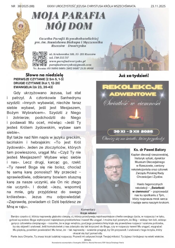Komentarz Krzyk miłości Bardzo często ci, którzy naprawdę głęboko cierpią; ci, którzy przeżywają najstraszniejsze chwile swojego życia, w rozpaczy i w lęku, gotowi są wobec Boga wykrzyczeć największe przekleństwa i nawet Mu urągać. I można być pewnym, że Bóg – widząc ten ból, widząc gorycz człowieka cierpiącego – rozumie, że w jego wnętrzu, pod jego powierzchnią kryje się prawdziwa rozpacz i szalona potrzeba, by się objawił i uratował. Jeśli komukolwiek z nas zdarzyło się tak krzyczeć do Boga, czy w rozpaczy nawet Mu urągać, wygrażać Mu pięścią, powinien powiedzieć Mu teraz, że – tak naprawdę – szalenie pragnął, by On przyszedł. I uratował z tego krzyża, który okazał się być ponad siły. Panie Jezu Chryste, Ty znasz krzyk ludzkiej rozpaczy. Pozwól mi usłyszeć krzyk Twojej miłości. Ty żyjesz i królujesz na wieki wieków. Amen. Rozważania zaczerpnięte z Ewangelia 2025 ks. Maciej Warowny SSP Edycja Świętego Pawła Gdy ukrzyżowano Jezusa, lud stał i patrzył. A członkowie Sanhedrynu szydzili: «Innych wybawiał, niechże teraz siebie wybawi, jeśli jest Mesjaszem, Bożym Wybrańcem». Szydzili z Niego i żołnierze; podchodzili do Niego i podawali Mu ocet, mówiąc: «Jeśli Ty jesteś Królem żydowskim, wybaw sam siebie». Był także nad Nim napis w języku greckim, łacińskim i hebrajskim: «To jest Król żydowski». Jeden ze złoczyńców, których tam powieszono, urągał Mu: «Czyż Ty nie jesteś Mesjaszem? Wybaw więc siebie i nas». Lecz drugi, karcąc go, rzekł: «Ty nawet Boga się nie boisz, chociaż tę samą karę ponosisz? My przecież – sprawiedliwie, odbieramy bowiem słuszną karę za nasze uczynki, ale On nic złego nie uczynił». I dodał: «Jezu, wspomnij na mnie, gdy przyjdziesz do swego królestwa». Jezus mu odpowiedział: «Zaprawdę, powiadam ci: Dziś będziesz ze Mną w raju». NR 38/2025 (88) XXXIV UROCZYSTOŚĆ JEZUSA CHRYSTUSA KRÓLA WSZECHŚWIATA 23.11.2025 Słowo na niedzielę PIERWSZE CZYTANIE (2 Sm 5, 1-3) DRUGIE CZYTANIE (Kol 1, 12-20) EWANGELIA (Łk 23, 35-43) Już za tydzień! Ks. dr Paweł Batory Kapłan diecezji rzeszowskiej, historyk sztuki, dyrektor Muzeum Diecezjalnego w Rzeszowie, ceniony rekolekcjonista oraz członek Zarządu Polskiej Rady Chrześcijan i Żydów. Hasło tegorocznych rekolekcji – „Światłość w ciemności” – poprowadzi nas ku spotkaniu z Tym, który rozprasza mrok serca i nadaje sens naszym krokom. Ogłoszenia 1. Dziś ostatnia niedziela roku liturgicznego. Patronalne święto Akcji Katolickiej i Katolickiego Stowarzyszenia Młodzieży. Po Mszy św. wystawienie Najświętszego Sakramentu, litania do Najświętszego Serca Pana Jezusa i akt poświęcenia. Za udział w nabożeństwie można zyskać odpust zupełny pod zwykłymi warunkami. 2. Za tydzień rozpoczynamy Adwent i nowy rok kościelny. Dla naszej wspólnoty to czas Rekolekcji Adwentowych „Światłość w ciemności”, które wygłosi do nas ks. dr Paweł Batory. Proszę o zarezerwowanie czasu od niedzieli do środy tak byśmy wszyscy wspólnie mogli przeżyć ten czas przemiany naszej wiary. Zachęcajmy siebie nawzajem do uczestnictwa i zaprośmy sąsiadów. 3. W poniedziałek 24 listopada: wspomnienie św. Andrzeja Dung-Lac, kapłana i Towarzyszy, męczenników. 4. W środę 26 listopada: po Mszy św. o godz. 18:00, Nowenna do Matki Bożej Nieustającej Pomocy. 5. W piątek 28 listopada: po Mszy św. o godz. 18:00, spotkanie wszystkich Róż Różańcowych 6. W niedzielę 30 listopada: rozpoczęcie Rekolekcji Adwentowych – nauki rekolekcyjne na każdej Mszy św. Program Rekolekcji: Poniedziałek: – Msza św. o godz. 18:00 z nauką ogólną, – Adoracja Najświętszego Sakramentu do godz. 21:00, Wtorek: – Msza św. o godz. 18:00 z nauką ogólną, – spotkanie w Oratorium „ Szczerze o wierze i Kościele” Środa: – Msza św. o godz. 18:00 z nauką ogólną, – Błogosławieństwo Rekolekcyjne. 7. Dziękujemy za ofiary składane na utrzymanie parafii i podejmowane prace inwestycyjne. Składka inwestycyjna z ubiegłej niedzieli wyniosła 3 872 zł. Wytrwale dążymy do osiągnięcia wyznaczonych celów i prosimy wszystkich o zaangażowanie. Za każdy dar serca serdeczne Bóg zapłać. Wszystkim Parafianom, Sympatykom i Gościom życzymy radosnego świętowania Niedzieli i dobrego nowego tygodnia. Intencje mszalne 24.11.2025 r.– PONIEDZIAŁEK 18:00 1.+ Maria Miłek – gr 2.+ Jacek Berezka – gr poza 25.11.2025 r. – WTOREK 18:00 1.+ Maria Miłek – gr 2.+ Jacek Berezka – gr poza 26.11.2025 r. – ŚRODA 18:00 1.+ Maria Miłek – gr 2. + Jacek Berezka – gr poza 27.11.2025 r. - CZWARTEK 18:00 1.+ Józefa Majka z racji urodzin 2.+ Maria Miłek – gr 3.+ Jacek Berezka – gr poza 28.11.2025 r. - PIĄTEK 18:00 1. Dziękczynna - błagalna w 25 rocz. ślubu Małgorzaty i Marka 2. + Maria Gotkowska 3. + Maria Miłek – gr 4. + Jacek Berezka – gr poza 29.11.2025 r. - SOBOTA 18.00 1.+ Maria Miłek – gr 2.+ Jacek Berezka – gr poza 30.11.2025 r. - NIEDZIELA 8:00 + Roman Jakubowski 10:00 1.++ Krystyna i Alfred Siwiec 2.+ Jacek Berezka – gr poza 20:00 + Maria Miłek – gr Kancelaria Parafialna Czynna od poniedziałku do piątku po wieczornej Mszy św.