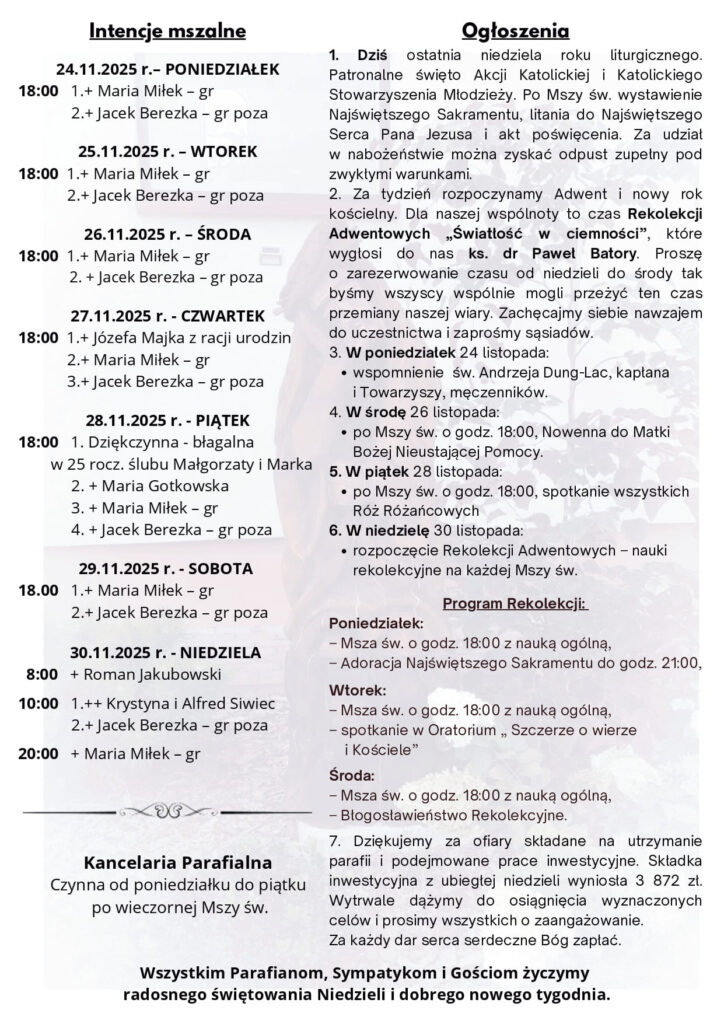 Komentarz Krzyk miłości Bardzo często ci, którzy naprawdę głęboko cierpią; ci, którzy przeżywają najstraszniejsze chwile swojego życia, w rozpaczy i w lęku, gotowi są wobec Boga wykrzyczeć największe przekleństwa i nawet Mu urągać. I można być pewnym, że Bóg – widząc ten ból, widząc gorycz człowieka cierpiącego – rozumie, że w jego wnętrzu, pod jego powierzchnią kryje się prawdziwa rozpacz i szalona potrzeba, by się objawił i uratował. Jeśli komukolwiek z nas zdarzyło się tak krzyczeć do Boga, czy w rozpaczy nawet Mu urągać, wygrażać Mu pięścią, powinien powiedzieć Mu teraz, że – tak naprawdę – szalenie pragnął, by On przyszedł. I uratował z tego krzyża, który okazał się być ponad siły. Panie Jezu Chryste, Ty znasz krzyk ludzkiej rozpaczy. Pozwól mi usłyszeć krzyk Twojej miłości. Ty żyjesz i królujesz na wieki wieków. Amen. Rozważania zaczerpnięte z Ewangelia 2025 ks. Maciej Warowny SSP Edycja Świętego Pawła Gdy ukrzyżowano Jezusa, lud stał i patrzył. A członkowie Sanhedrynu szydzili: «Innych wybawiał, niechże teraz siebie wybawi, jeśli jest Mesjaszem, Bożym Wybrańcem». Szydzili z Niego i żołnierze; podchodzili do Niego i podawali Mu ocet, mówiąc: «Jeśli Ty jesteś Królem żydowskim, wybaw sam siebie». Był także nad Nim napis w języku greckim, łacińskim i hebrajskim: «To jest Król żydowski». Jeden ze złoczyńców, których tam powieszono, urągał Mu: «Czyż Ty nie jesteś Mesjaszem? Wybaw więc siebie i nas». Lecz drugi, karcąc go, rzekł: «Ty nawet Boga się nie boisz, chociaż tę samą karę ponosisz? My przecież – sprawiedliwie, odbieramy bowiem słuszną karę za nasze uczynki, ale On nic złego nie uczynił». I dodał: «Jezu, wspomnij na mnie, gdy przyjdziesz do swego królestwa». Jezus mu odpowiedział: «Zaprawdę, powiadam ci: Dziś będziesz ze Mną w raju». NR 38/2025 (88) XXXIV UROCZYSTOŚĆ JEZUSA CHRYSTUSA KRÓLA WSZECHŚWIATA 23.11.2025 Słowo na niedzielę PIERWSZE CZYTANIE (2 Sm 5, 1-3) DRUGIE CZYTANIE (Kol 1, 12-20) EWANGELIA (Łk 23, 35-43) Już za tydzień! Ks. dr Paweł Batory Kapłan diecezji rzeszowskiej, historyk sztuki, dyrektor Muzeum Diecezjalnego w Rzeszowie, ceniony rekolekcjonista oraz członek Zarządu Polskiej Rady Chrześcijan i Żydów. Hasło tegorocznych rekolekcji – „Światłość w ciemności” – poprowadzi nas ku spotkaniu z Tym, który rozprasza mrok serca i nadaje sens naszym krokom. Ogłoszenia 1. Dziś ostatnia niedziela roku liturgicznego. Patronalne święto Akcji Katolickiej i Katolickiego Stowarzyszenia Młodzieży. Po Mszy św. wystawienie Najświętszego Sakramentu, litania do Najświętszego Serca Pana Jezusa i akt poświęcenia. Za udział w nabożeństwie można zyskać odpust zupełny pod zwykłymi warunkami. 2. Za tydzień rozpoczynamy Adwent i nowy rok kościelny. Dla naszej wspólnoty to czas Rekolekcji Adwentowych „Światłość w ciemności”, które wygłosi do nas ks. dr Paweł Batory. Proszę o zarezerwowanie czasu od niedzieli do środy tak byśmy wszyscy wspólnie mogli przeżyć ten czas przemiany naszej wiary. Zachęcajmy siebie nawzajem do uczestnictwa i zaprośmy sąsiadów. 3. W poniedziałek 24 listopada: wspomnienie św. Andrzeja Dung-Lac, kapłana i Towarzyszy, męczenników. 4. W środę 26 listopada: po Mszy św. o godz. 18:00, Nowenna do Matki Bożej Nieustającej Pomocy. 5. W piątek 28 listopada: po Mszy św. o godz. 18:00, spotkanie wszystkich Róż Różańcowych 6. W niedzielę 30 listopada: rozpoczęcie Rekolekcji Adwentowych – nauki rekolekcyjne na każdej Mszy św. Program Rekolekcji: Poniedziałek: – Msza św. o godz. 18:00 z nauką ogólną, – Adoracja Najświętszego Sakramentu do godz. 21:00, Wtorek: – Msza św. o godz. 18:00 z nauką ogólną, – spotkanie w Oratorium „ Szczerze o wierze i Kościele” Środa: – Msza św. o godz. 18:00 z nauką ogólną, – Błogosławieństwo Rekolekcyjne. 7. Dziękujemy za ofiary składane na utrzymanie parafii i podejmowane prace inwestycyjne. Składka inwestycyjna z ubiegłej niedzieli wyniosła 3 872 zł. Wytrwale dążymy do osiągnięcia wyznaczonych celów i prosimy wszystkich o zaangażowanie. Za każdy dar serca serdeczne Bóg zapłać. Wszystkim Parafianom, Sympatykom i Gościom życzymy radosnego świętowania Niedzieli i dobrego nowego tygodnia. Intencje mszalne 24.11.2025 r.– PONIEDZIAŁEK 18:00 1.+ Maria Miłek – gr 2.+ Jacek Berezka – gr poza 25.11.2025 r. – WTOREK 18:00 1.+ Maria Miłek – gr 2.+ Jacek Berezka – gr poza 26.11.2025 r. – ŚRODA 18:00 1.+ Maria Miłek – gr 2. + Jacek Berezka – gr poza 27.11.2025 r. - CZWARTEK 18:00 1.+ Józefa Majka z racji urodzin 2.+ Maria Miłek – gr 3.+ Jacek Berezka – gr poza 28.11.2025 r. - PIĄTEK 18:00 1. Dziękczynna - błagalna w 25 rocz. ślubu Małgorzaty i Marka 2. + Maria Gotkowska 3. + Maria Miłek – gr 4. + Jacek Berezka – gr poza 29.11.2025 r. - SOBOTA 18.00 1.+ Maria Miłek – gr 2.+ Jacek Berezka – gr poza 30.11.2025 r. - NIEDZIELA 8:00 + Roman Jakubowski 10:00 1.++ Krystyna i Alfred Siwiec 2.+ Jacek Berezka – gr poza 20:00 + Maria Miłek – gr Kancelaria Parafialna Czynna od poniedziałku do piątku po wieczornej Mszy św.