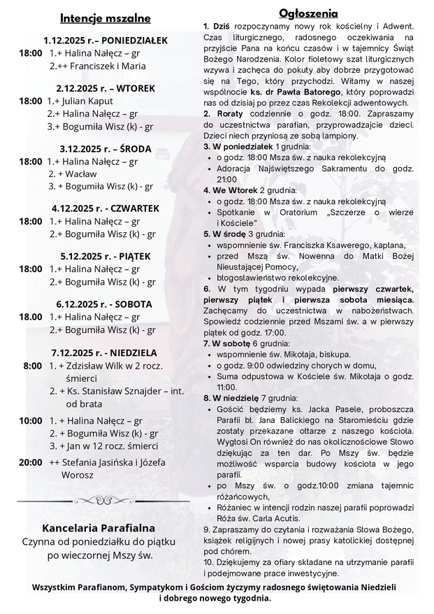 Komentarz „Czuwajcie!” Oczekiwanie na przyjście Jezusa nie jest porzucaniem czy też lekceważeniem obowiązków dnia codziennego na rzecz wydarzeń przyszłych, których daty nie znamy. Wręcz przeciwnie. Ten, kto oczekuje na przyjście Jezusa, zaczyna żyć pełnią dnia dzisiejszego, bowiem najistotniejszym wymiarem Jezusowego „czuwajcie!” jest pełnienie woli Boga. Kto czuwa, nie odkłada na jutro konieczności pojednania się z bratem ani nie zaniedbuje natchnień Ducha Świętego, aby praktykować miłosierdzie wobec ubogich, ale żyje pełnią swych charyzmatów i talentów, zabiegając z całego serca, by już dziś Chrystus był obecny w jego myślach, słowach, czynach i pragnieniach. Wzywając mnie do czuwania, chcesz, Panie, abym z największą gorliwością żył pełnią darów, których mi udzieliłeś na chrzcie i których nieustannie mi udzielasz. Chcesz, abym już dziś dostrzegał Twą obecność w świecie i w moim życiu. Rozważania zaczerpnięte z Ewangelia 2025 ks. Maciej Warowny SSP Edycja Świętego Pawła Jezus powiedział do swoich uczniów: «Jak było za dni Noego, tak będzie z przyjściem Syna Człowieczego. Albowiem jak w czasie przed potopem jedli i pili, żenili się i za mąż wydawali aż do dnia, kiedy Noe wszedł do arki, i nie spostrzegli się, że przyszedł potop i pochłonął wszystkich, tak również będzie z przyjściem Syna Człowieczego. Wtedy dwóch będzie w polu: jeden będzie wzięty, drugi zostawiony. Dwie będą mleć na żarnach: jedna będzie wzięta, druga zostawiona. Czuwajcie więc, bo nie wiecie, w którym dniu Pan wasz przyjdzie. A to rozumiejcie: Gdyby gospodarz wiedział, o jakiej porze nocy nadejdzie złodziej, na pewno by czuwał i nie pozwoliłby włamać się do swego domu. Dlatego i wy bądźcie gotowi, bo w chwili, której się nie domyślacie, Syn Człowieczy przyjdzie». NR 39/2025 (89) I NIEDZIELA ADWENTU 30.11.2025 Słowo na niedzielę PIERWSZE CZYTANIE (Iz 2, 1-5) DRUGIE CZYTANIE (Rz 13, 11-14) EWANGELIA (Mt 24, 37-44) Adwent Panie Jezu, który przychodzisz w ciszy i pokorze, Z otwartym sercem oczekuję Twojego przyjścia. W tym świętym czasie Adwentu, Przebudź we mnie tęsknotę za Twoją miłością, I otwórz moje oczy na tajemnicę Twojego przyjścia. Pomóż mi przygotować drogę dla Ciebie W moim sercu, w moich myślach, w moich czynach. Niech Twoje Słowo napełnia mnie nadzieją, A Twoja obecność przynosi pokój, który tylko Ty możesz dać. Maryjo, Matko czekająca na Zbawiciela, Przyjmij mnie do swojej szkoły modlitwy, Bym, jak Ty, umiał słuchać w milczeniu, I z wiarą oczekiwał na spełnienie Bożych obietnic. Przyjdź, Panie, jak Światłość w ciemności, Oświetl moją drogę i prowadź do siebie. Niech każdy dzień Adwentu będzie krokiem ku Tobie, Niech moje serce staje się miejscem, w którym pragniesz zamieszkać. Oczekuję Ciebie z radością, Z nadzieją na Twoje przyjście, I z wiarą, że Ty wypełnisz wszystkie obietnice, Teraz i na wieki wieków. Amen. Ogłoszenia 1. Dziś rozpoczynamy nowy rok kościelny i Adwent. Czas liturgicznego, radosnego oczekiwania na przyjście Pana na końcu czasów i w tajemnicy Świąt Bożego Narodzenia. Kolor fioletowy szat liturgicznych wzywa i zachęca do pokuty aby dobrze przygotować się na Tego, który przychodzi. Witamy w naszej wspólnocie ks. dr Pawła Batorego, który poprowadzi nas od dzisiaj po przez czas Rekolekcji adwentowych. 2. Roraty codziennie o godz. 18:00. Zapraszamy do uczestnictwa parafian, przyprowadzajcie dzieci. Dzieci niech przyniosą ze sobą lampiony. 3. W poniedziałek 1 grudnia: o godz. 18:00 Msza św. z nauka rekolekcyjną Adoracja Najświętszego Sakramentu do godz. 21:00 4. We Wtorek 2 grudnia: o godz. 18:00 Msza św. z nauka rekolekcyjną Spotkanie w Oratorium „Szczerze o wierze i Kościele” 5. W środę 3 grudnia: wspomnienie św. Franciszka Ksawerego, kapłana, przed Mszą św. Nowenna do Matki Bożej Nieustającej Pomocy, błogosławieństwo rekolekcyjne. 6. W tym tygodniu wypada pierwszy czwartek, pierwszy piątek i pierwsza sobota miesiąca. Zachęcamy do uczestnictwa w nabożeństwach. Spowiedź codziennie przed Mszami św. a w pierwszy piątek od godz. 17:00. 7. W sobotę 6 grudnia: wspomnienie św. Mikołaja, biskupa. o godz. 9:00 odwiedziny chorych w domu, Suma odpustowa w Kościele św. Mikołaja o godz. 11:00. 8. W niedzielę 7 grudnia: Gościć będziemy ks. Jacka Pasele, proboszcza Parafii bł. Jana Balickiego na Staromieściu gdzie zostały przekazane ołtarze z naszego kościoła. Wygłosi On również do nas okolicznościowe Słowo dziękując za ten dar. Po Mszy św. będzie możliwość wsparcia budowy kościoła w jego parafii. po Mszy św. o godz.10:00 zmiana tajemnic różańcowych, Różaniec w intencji rodzin naszej parafii poprowadzi Róża św. Carla Acutis. 9. Zapraszamy do czytania i rozważania Słowa Bożego, książek religijnych i nowej prasy katolickiej dostępnej pod chórem. 10. Dziękujemy za ofiary składane na utrzymanie parafii i podejmowane prace inwestycyjne. Wszystkim Parafianom, Sympatykom i Gościom życzymy radosnego świętowania Niedzieli i dobrego nowego tygodnia. Intencje mszalne 1.12.2025 r.– PONIEDZIAŁEK 18:00 1.+ Halina Nałęcz – gr 2.++ Franciszek i Maria 2.12.2025 r. – WTOREK 18:00 1.+ Julian Kaput 2.+ Halina Nałęcz – gr 3.+ Bogumiła Wisz (k) - gr 3.12.2025 r. – ŚRODA 18:00 1.+ Halina Nałęcz – gr 2. + Wacław 3. + Bogumiła Wisz (k) - gr 4.12.2025 r. - CZWARTEK 18:00 1.+ Halina Nałęcz – gr 2.+ Bogumiła Wisz (k) - gr 5.12.2025 r. - PIĄTEK 18:00 1.+ Halina Nałęcz – gr 2.+ Bogumiła Wisz (k) - gr 6.12.2025 r. - SOBOTA 18.00 1.+ Halina Nałęcz – gr 2.+ Bogumiła Wisz (k) - gr 7.12.2025 r. - NIEDZIELA 8:00 1. + Zdzisław Wilk w 2 rocz. śmierci 2. + Ks. Stanisław Sznajder – int. od brata 10:00 1. + Halina Nałęcz – gr 2. + Bogumiła Wisz (k) - gr 3. + Jan w 12 rocz. śmierci 20:00 ++ Stefania Jasińska i Józefa Worosz Kancelaria Parafialna Czynna od poniedziałku do piątku po wieczornej Mszy św.