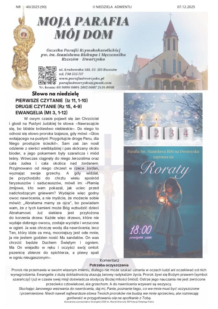 Komentarz Potrzeba oczyszczenia Prorok nie przemawia w swoim własnym imieniu, dlatego nie może szukać uznania w oczach ludzi ani oczekiwać od nich wynagrodzenia. Ewangelie z dużą dokładnością ukazują Janowy radykalizm życia. Prorok żywi się Bożym prawem (symbol szarańczy) i już w czasie swej misji doświadcza słodyczy Bożej miłości (miód). Ostrze jego nauczania nie jest zwrócone przeciwko człowiekowi, ale grzechom. A do nawrócenia wzywani są wszyscy. Słuchając Janowego wezwania do nawrócenia, daj mi, Panie, poznanie tego, co we mnie musi być oczyszczone i przemienione. Niech nawet najtwardsze słowa Twoich proroków nie budzą we mnie sprzeciwu, ale rozniecają gorliwość w przygotowaniu się na spotkanie z Tobą. Rozważania zaczerpnięte z Ewangelia 2025 ks. Maciej Warowny SSP Edycja Świętego Pawła W owym czasie pojawił się Jan Chrzciciel i głosił na Pustyni Judzkiej te słowa: «Nawracajcie się, bo bliskie królestwo niebieskie». Do niego to odnosi się słowo proroka Izajasza, gdy mówi: «Głos wołającego na pustyni: Przygotujcie drogę Panu, dla Niego prostujcie ścieżki!». Sam zaś Jan nosił odzienie z sierści wielbłądziej i pas skórzany około bioder, a jego pokarmem były szarańcza i miód leśny. Wówczas ciągnęły do niego Jerozolima oraz cała Judea i cała okolica nad Jordanem. Przyjmowano od niego chrzest w rzece Jordan, wyznając swoje grzechy. A gdy widział, że przychodziło do chrztu wielu spośród faryzeuszów i saduceuszów, mówił im: «Plemię żmijowe, kto wam pokazał, jak uciec przed nadchodzącym gniewem? Wydajcie więc godny owoc nawrócenia, a nie myślcie, że możecie sobie mówić: „Abrahama mamy za ojca”, bo powiadam wam, że z tych kamieni może Bóg wzbudzić dzieci Abrahamowi. Już siekiera jest przyłożona do korzenia drzew. Każde więc drzewo, które nie wydaje dobrego owocu, zostaje wycięte i wrzucone w ogień. Ja was chrzczę wodą dla nawrócenia; lecz Ten, który idzie za mną, mocniejszy jest ode mnie; ja nie jestem godzien nosić Mu sandałów. On was chrzcić będzie Duchem Świętym i ogniem. Ma On wiejadło w ręku i oczyści swój omłot: pszenicę zbierze do spichlerza, a plewy spali w ogniu nieugaszonym». NR 40/2025 (90) II NIEDZIELA ADWENTU 07.12.2025 Słowo na niedzielę PIERWSZE CZYTANIE (Iz 11, 1-10) DRUGIE CZYTANIE (Rz 15, 4-9) EWANGELIA (Mt 3, 1-12) Ogłoszenia 1. Zapraszamy do brania udziału w Mszach św. roratnich. Zmobilizujmy się do większej gorliwości. 2. Dziś: przeżywamy Dzień Modlitwy i Pomocy Materialnej Kościołowi na Wschodzie. Pamiętajmy w modlitwie o naszych misjonarzach i podejmowanych przez nich dziełach. Opłatki na stół wigilijny możemy nabywać u Pana organisty. Świece Caritas wyłożone są po chórem na stolikach. 3. W poniedziałek 8 grudnia: Uroczystość Niepokalanego Poczęcia Najświętszej Maryi Panny. Msza św. w naszej parafii o godz. 18:00, na Mszę św. wieczorną zapraszamy wszystkie dzieci przygotowujące się do Pierwszej Komunii Świętej. W jej trakcie otrzymają poświęcone medaliki Niepokalanej. 4. W środę 10 grudnia: po Mszy św. Nowenna do Matki Bożej Nieustającej Pomocy. 5. W sobotę 13 grudnia: wspomnienie św. Łucji, dziewicy i męczennicy. 6. W niedzielę 14 grudnia: III Niedzielę Adwentu przeżywać będziemy jako niedzielę „Gaudete” czyli niedzielę radości, Proszę aby różaniec w intencji rodzin naszej parafii poprowadziła Rada Parafialna. składka przeznaczona na spłatę kamienia. 7. Zachęcamy do czytania i rozważania Słowa Bożego, książek religijnych i nowej prasy katolickiej dostępnej pod chórem. Wszystkim Parafianom, Sympatykom i Gościom życzymy radosnego świętowania Niedzieli i dobrego nowego tygodnia. Intencje mszalne 8.12.2025 r.– PONIEDZIAŁEK 18:00 1. O zdrowie i szczęśliwą operacje dla Dominiki 2. + Halina Nałęcz – gr 3. + Bogumiła Wisz (k) - gr 9.12.2025 r. – WTOREK 18:00 1.+ Maria Wachta – w 36 rocz. śmierci 2.+ Halina Nałęcz – gr 3.+ Bogumiła Wisz (k) - gr- poza 10.12.2025 r. – ŚRODA 18:00 1.+ Halina Nałęcz – gr 2. + Bogumiła Wisz (k) - gr- poza 3. W intencji Panu Bogu wiadomej 11.12.2025 r. - CZWARTEK 18:00 1.+ Halina Nałęcz – gr 2.+ Bogumiła Wisz (k) - gr- poza 3. W intencji Panu Bogu wiadomej 12.12.2025 r. - PIĄTEK 18:00 1.+ Halina Nałęcz – gr 2.+ Bogumiła Wisz (k) - gr-poza 3. W intencji Panu Bogu wiadomej 13.12.2025 r. - SOBOTA 18.00 1.+ Halina Nałęcz – gr 2.+ Bogumiła Wisz (k) - gr-poza 3. W intencji Panu Bogu wiadomej 14.12.2025 r. - NIEDZIELA 8:00 1. Dziękczynna w intencji Piotra i Joanny z prośbą o Boże błogosławieństwo dla całej Rodziny 10:00 1. + Halina Nałęcz – gr 2. + Bogumiła Wisz (k) - gr - poza 20:00 ++ Józefa (k) i Władysław Lubas oraz Maria i Józef Majka Kancelaria Parafialna Czynna od poniedziałku do piątku po wieczornej Mszy św. Kiermasz świąteczny Osoby chcące wesprzeć wypiekami mogą przynieść odpowiednio popakowane wypieki przed każdą Mszą Świętą