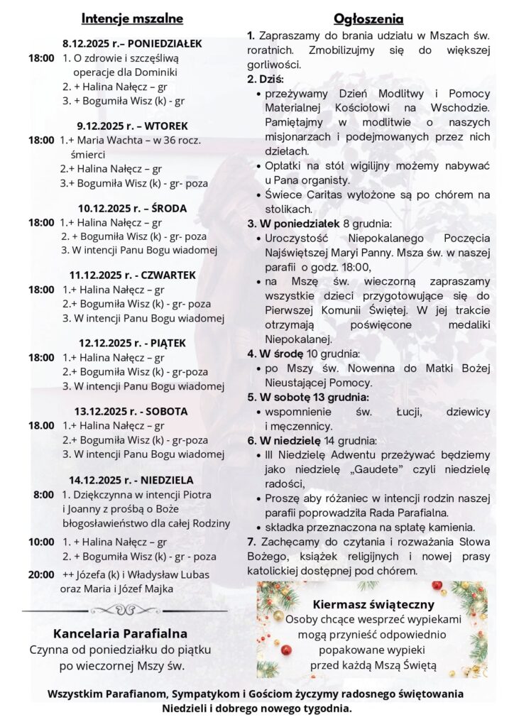 Komentarz Potrzeba oczyszczenia Prorok nie przemawia w swoim własnym imieniu, dlatego nie może szukać uznania w oczach ludzi ani oczekiwać od nich wynagrodzenia. Ewangelie z dużą dokładnością ukazują Janowy radykalizm życia. Prorok żywi się Bożym prawem (symbol szarańczy) i już w czasie swej misji doświadcza słodyczy Bożej miłości (miód). Ostrze jego nauczania nie jest zwrócone przeciwko człowiekowi, ale grzechom. A do nawrócenia wzywani są wszyscy. Słuchając Janowego wezwania do nawrócenia, daj mi, Panie, poznanie tego, co we mnie musi być oczyszczone i przemienione. Niech nawet najtwardsze słowa Twoich proroków nie budzą we mnie sprzeciwu, ale rozniecają gorliwość w przygotowaniu się na spotkanie z Tobą. Rozważania zaczerpnięte z Ewangelia 2025 ks. Maciej Warowny SSP Edycja Świętego Pawła W owym czasie pojawił się Jan Chrzciciel i głosił na Pustyni Judzkiej te słowa: «Nawracajcie się, bo bliskie królestwo niebieskie». Do niego to odnosi się słowo proroka Izajasza, gdy mówi: «Głos wołającego na pustyni: Przygotujcie drogę Panu, dla Niego prostujcie ścieżki!». Sam zaś Jan nosił odzienie z sierści wielbłądziej i pas skórzany około bioder, a jego pokarmem były szarańcza i miód leśny. Wówczas ciągnęły do niego Jerozolima oraz cała Judea i cała okolica nad Jordanem. Przyjmowano od niego chrzest w rzece Jordan, wyznając swoje grzechy. A gdy widział, że przychodziło do chrztu wielu spośród faryzeuszów i saduceuszów, mówił im: «Plemię żmijowe, kto wam pokazał, jak uciec przed nadchodzącym gniewem? Wydajcie więc godny owoc nawrócenia, a nie myślcie, że możecie sobie mówić: „Abrahama mamy za ojca”, bo powiadam wam, że z tych kamieni może Bóg wzbudzić dzieci Abrahamowi. Już siekiera jest przyłożona do korzenia drzew. Każde więc drzewo, które nie wydaje dobrego owocu, zostaje wycięte i wrzucone w ogień. Ja was chrzczę wodą dla nawrócenia; lecz Ten, który idzie za mną, mocniejszy jest ode mnie; ja nie jestem godzien nosić Mu sandałów. On was chrzcić będzie Duchem Świętym i ogniem. Ma On wiejadło w ręku i oczyści swój omłot: pszenicę zbierze do spichlerza, a plewy spali w ogniu nieugaszonym». NR 40/2025 (90) II NIEDZIELA ADWENTU 07.12.2025 Słowo na niedzielę PIERWSZE CZYTANIE (Iz 11, 1-10) DRUGIE CZYTANIE (Rz 15, 4-9) EWANGELIA (Mt 3, 1-12) Ogłoszenia 1. Zapraszamy do brania udziału w Mszach św. roratnich. Zmobilizujmy się do większej gorliwości. 2. Dziś: przeżywamy Dzień Modlitwy i Pomocy Materialnej Kościołowi na Wschodzie. Pamiętajmy w modlitwie o naszych misjonarzach i podejmowanych przez nich dziełach. Opłatki na stół wigilijny możemy nabywać u Pana organisty. Świece Caritas wyłożone są po chórem na stolikach. 3. W poniedziałek 8 grudnia: Uroczystość Niepokalanego Poczęcia Najświętszej Maryi Panny. Msza św. w naszej parafii o godz. 18:00, na Mszę św. wieczorną zapraszamy wszystkie dzieci przygotowujące się do Pierwszej Komunii Świętej. W jej trakcie otrzymają poświęcone medaliki Niepokalanej. 4. W środę 10 grudnia: po Mszy św. Nowenna do Matki Bożej Nieustającej Pomocy. 5. W sobotę 13 grudnia: wspomnienie św. Łucji, dziewicy i męczennicy. 6. W niedzielę 14 grudnia: III Niedzielę Adwentu przeżywać będziemy jako niedzielę „Gaudete” czyli niedzielę radości, Proszę aby różaniec w intencji rodzin naszej parafii poprowadziła Rada Parafialna. składka przeznaczona na spłatę kamienia. 7. Zachęcamy do czytania i rozważania Słowa Bożego, książek religijnych i nowej prasy katolickiej dostępnej pod chórem. Wszystkim Parafianom, Sympatykom i Gościom życzymy radosnego świętowania Niedzieli i dobrego nowego tygodnia. Intencje mszalne 8.12.2025 r.– PONIEDZIAŁEK 18:00 1. O zdrowie i szczęśliwą operacje dla Dominiki 2. + Halina Nałęcz – gr 3. + Bogumiła Wisz (k) - gr 9.12.2025 r. – WTOREK 18:00 1.+ Maria Wachta – w 36 rocz. śmierci 2.+ Halina Nałęcz – gr 3.+ Bogumiła Wisz (k) - gr- poza 10.12.2025 r. – ŚRODA 18:00 1.+ Halina Nałęcz – gr 2. + Bogumiła Wisz (k) - gr- poza 3. W intencji Panu Bogu wiadomej 11.12.2025 r. - CZWARTEK 18:00 1.+ Halina Nałęcz – gr 2.+ Bogumiła Wisz (k) - gr- poza 3. W intencji Panu Bogu wiadomej 12.12.2025 r. - PIĄTEK 18:00 1.+ Halina Nałęcz – gr 2.+ Bogumiła Wisz (k) - gr-poza 3. W intencji Panu Bogu wiadomej 13.12.2025 r. - SOBOTA 18.00 1.+ Halina Nałęcz – gr 2.+ Bogumiła Wisz (k) - gr-poza 3. W intencji Panu Bogu wiadomej 14.12.2025 r. - NIEDZIELA 8:00 1. Dziękczynna w intencji Piotra i Joanny z prośbą o Boże błogosławieństwo dla całej Rodziny 10:00 1. + Halina Nałęcz – gr 2. + Bogumiła Wisz (k) - gr - poza 20:00 ++ Józefa (k) i Władysław Lubas oraz Maria i Józef Majka Kancelaria Parafialna Czynna od poniedziałku do piątku po wieczornej Mszy św. Kiermasz świąteczny Osoby chcące wesprzeć wypiekami mogą przynieść odpowiednio popakowane wypieki przed każdą Mszą Świętą