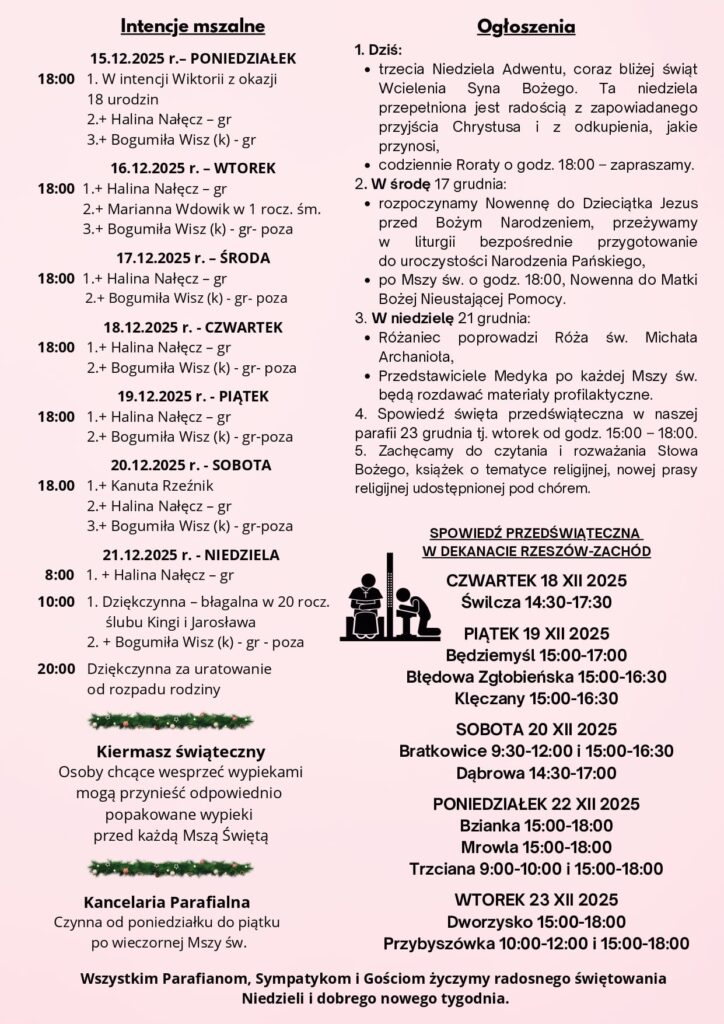 Komentarz Świadectwo faktów Jan, podobnie jak wielu proroków przed nim, kończy swoje życie w więzieniu, prześladowany za bezkompromisowe głoszenie prawdy. Jednak nawet tam nie przestaje myśleć o powierzonej sobie misji przygotowania drogi Mesjaszowi. Odpowiedź, którą otrzymuje, to odpowiedź faktów, wydarzeń dziejących się dzięki Jezusowi. To w ten sposób Jezus chce być rozpoznany. On nie pojawia się znikąd, ale jest centralnym wydarzeniem historii zbawienia. Bóg przygotowywał lud, aby mógł przyjąć dar Jego obecności, i w swoim Synu wypełnia tę obietnicę. A Jezus pragnie, aby dzięki faktom Jan mógł wyznać, że Bóg jest wierny danemu słowu. Panie Jezu, tak często wątpię, że Ty jesteś przy mnie, że pochylasz się nad moimi cierpieniami i problemami. Proszę, daj mi zaufanie dziełom Twej miłości, których świat jest pełen.. Rozważania zaczerpnięte z Ewangelia 2025 ks. Maciej Warowny SSP Edycja Świętego Pawła Gdy Jan usłyszał w więzieniu o czynach Chrystusa, posłał swoich uczniów z zapytaniem: «Czy Ty jesteś Tym, który ma przyjść, czy też innego mamy oczekiwać?». Jezus im odpowiedział: «Idźcie i oznajmijcie Janowi to, co słyszycie i na co patrzycie: niewidomi wzrok odzyskują, chromi chodzą, trędowaci zostają oczyszczeni, głusi słyszą, umarli zmartwychwstają, ubogim głosi się Ewangelię. A błogosławiony jest ten, kto nie zwątpi we Mnie». Gdy oni odchodzili, Jezus zaczął mówić do tłumów o Janie: «Co wyszliście obejrzeć na pustyni? Trzcinę kołyszącą się na wietrze? Ale co wyszliście zobaczyć? Człowieka w miękkie szaty ubranego? Oto w domach królewskich są ci, którzy miękkie szaty noszą. Po co więc wyszliście? Zobaczyć proroka? Tak, powiadam wam, nawet więcej niż proroka. On jest tym, o którym napisano: „Oto Ja posyłam mego wysłańca przed Tobą, aby przygotował Ci drogę”. Zaprawdę, powiadam wam: Między narodzonymi z niewiast nie powstał większy od Jana Chrzciciela. Lecz najmniejszy w królestwie niebieskim większy jest niż on». NR 41/2025 (91) III NIEDZIELA ADWENTU 14.12.2025 Słowo na niedzielę PIERWSZE CZYTANIE (Iz 35, 1-6a. 10) DRUGIE CZYTANIE (Jk 5, 7-10) EWANGELIA (Mt 11, 2-11) Trzecia adwentowa świeca – różowa, zwana „Świecą Pasterza” – przypomina nam o radości płynącej z oczekiwania na narodziny Jezusa. Zapalamy ją w trzecią niedzielę Adwentu, obchodzoną jako Niedziela Gaudete (z łac. „radujcie się”). Jej barwa, podobnie jak różowe szaty liturgiczne kapłana, jest znakiem chwilowego rozjaśnienia adwentowej, fioletowej zadumy i podkreśla radosny charakter tego szczególnego momentu na naszej drodze ku Bożemu Narodzeniu. Ogłoszenia 1. Dziś: trzecia Niedziela Adwentu, coraz bliżej świąt Wcielenia Syna Bożego. Ta niedziela przepełniona jest radością z zapowiadanego przyjścia Chrystusa i z odkupienia, jakie przynosi, codziennie Roraty o godz. 18:00 – zapraszamy. 2. W środę 17 grudnia: rozpoczynamy Nowennę do Dzieciątka Jezus przed Bożym Narodzeniem, przeżywamy w liturgii bezpośrednie przygotowanie do uroczystości Narodzenia Pańskiego, po Mszy św. o godz. 18:00, Nowenna do Matki Bożej Nieustającej Pomocy. 3. W niedzielę 21 grudnia: Różaniec poprowadzi Róża św. Michała Archanioła, Przedstawiciele Medyka po każdej Mszy św. będą rozdawać materiały profilaktyczne. 4. Spowiedź święta przedświąteczna w naszej parafii 23 grudnia tj. wtorek od godz. 15:00 – 18:00. 5. Zachęcamy do czytania i rozważania Słowa Bożego, książek o tematyce religijnej, nowej prasy religijnej udostępnionej pod chórem. Wszystkim Parafianom, Sympatykom i Gościom życzymy radosnego świętowania Niedzieli i dobrego nowego tygodnia. Intencje mszalne 15.12.2025 r.– PONIEDZIAŁEK 18:00 1. W intencji Wiktorii z okazji 18 urodzin 2.+ Halina Nałęcz – gr 3.+ Bogumiła Wisz (k) - gr 16.12.2025 r. – WTOREK 18:00 1.+ Halina Nałęcz – gr 2.+ Marianna Wdowik w 1 rocz. śm. 3.+ Bogumiła Wisz (k) - gr- poza 17.12.2025 r. – ŚRODA 18:00 1.+ Halina Nałęcz – gr 2.+ Bogumiła Wisz (k) - gr- poza 18.12.2025 r. - CZWARTEK 18:00 1.+ Halina Nałęcz – gr 2.+ Bogumiła Wisz (k) - gr- poza 19.12.2025 r. - PIĄTEK 18:00 1.+ Halina Nałęcz – gr 2.+ Bogumiła Wisz (k) - gr-poza 20.12.2025 r. - SOBOTA 18.00 1.+ Kanuta Rzeźnik 2.+ Halina Nałęcz – gr 3.+ Bogumiła Wisz (k) - gr-poza 21.12.2025 r. - NIEDZIELA 8:00 1. + Halina Nałęcz – gr 10:00 1. Dziękczynna – błagalna w 20 rocz. ślubu Kingi i Jarosława 2. + Bogumiła Wisz (k) - gr - poza 20:00 Dziękczynna za uratowanie od rozpadu rodziny Kancelaria Parafialna Czynna od poniedziałku do piątku po wieczornej Mszy św. Kiermasz świąteczny Osoby chcące wesprzeć wypiekami mogą przynieść odpowiednio popakowane wypieki przed każdą Mszą Świętą SPOWIEDŹ PRZEDŚWIĄTECZNA W DEKANACIE RZESZÓW-ZACHÓD CZWARTEK 18 XII 2025 Świlcza 14:30-17:30 PIĄTEK 19 XII 2025 Będziemyśl 15:00-17:00 Błędowa Zgłobieńska 15:00-16:30 Klęczany 15:00-16:30 SOBOTA 20 XII 2025 Bratkowice 9:30-12:00 i 15:00-16:30 Dąbrowa 14:30-17:00 PONIEDZIAŁEK 22 XII 2025 Bzianka 15:00-18:00 Mrowla 15:00-18:00 Trzciana 9:00-10:00 i 15:00-18:00 WTOREK 23 XII 2025 Dworzysko 15:00-18:00 Przybyszówka 10:00-12:00 i 15:00-18:00
