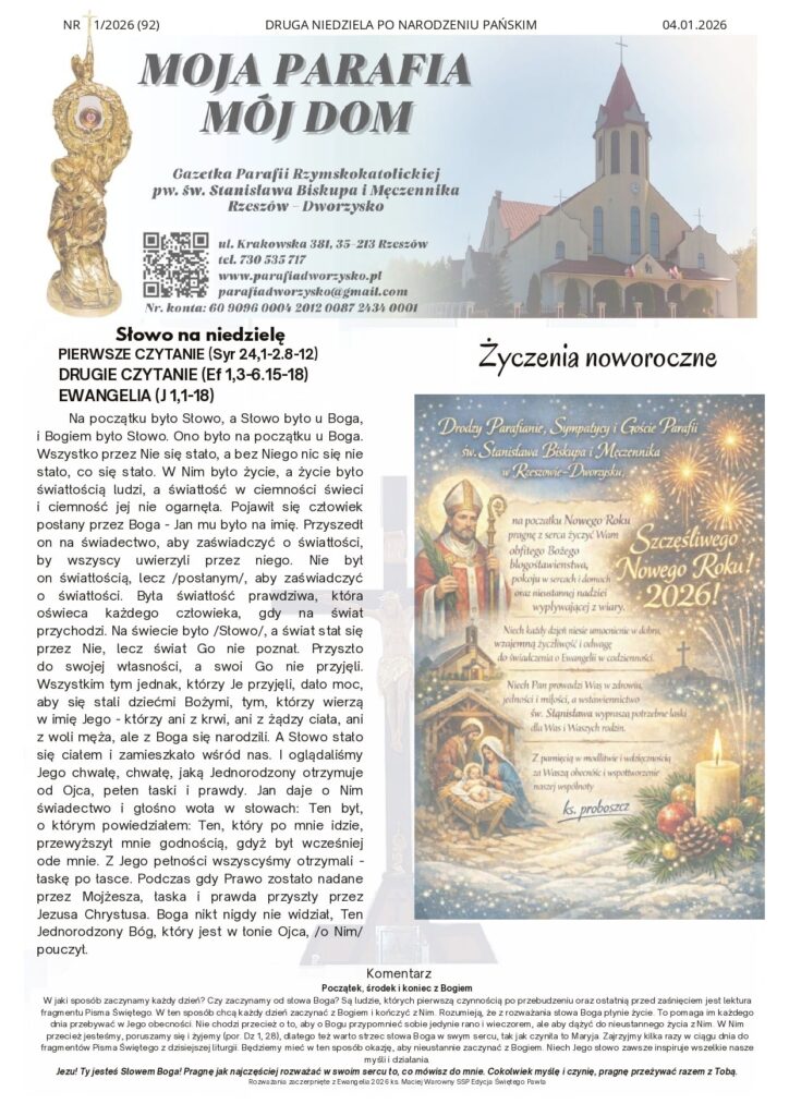 Komentarz Początek, środek i koniec z Bogiem W jaki sposób zaczynamy każdy dzień? Czy zaczynamy od słowa Boga? Są ludzie, których pierwszą czynnością po przebudzeniu oraz ostatnią przed zaśnięciem jest lektura fragmentu Pisma Świętego. W ten sposób chcą każdy dzień zaczynać z Bogiem i kończyć z Nim. Rozumieją, że z rozważania słowa Boga płynie życie. To pomaga im każdego dnia przebywać w Jego obecności. Nie chodzi przecież o to, aby o Bogu przypomnieć sobie jedynie rano i wieczorem, ale aby dążyć do nieustannego życia z Nim. W Nim przecież jesteśmy, poruszamy się i żyjemy (por. Dz 1, 28), dlatego też warto strzec słowa Boga w swym sercu, tak jak czyniła to Maryja. Zajrzyjmy kilka razy w ciągu dnia do fragmentów Pisma Świętego z dzisiejszej liturgii. Będziemy mieć w ten sposób okazję, aby nieustannie zaczynać z Bogiem. Niech Jego słowo zawsze inspiruje wszelkie nasze myśli i działania. Jezu! Ty jesteś Słowem Boga! Pragnę jak najczęściej rozważać w swoim sercu to, co mówisz do mnie. Cokolwiek myślę i czynię, pragnę przeżywać razem z Tobą. Rozważania zaczerpnięte z Ewangelia 2026 ks. Maciej Warowny SSP Edycja Świętego Pawła Na początku było Słowo, a Słowo było u Boga, i Bogiem było Słowo. Ono było na początku u Boga. Wszystko przez Nie się stało, a bez Niego nic się nie stało, co się stało. W Nim było życie, a życie było światłością ludzi, a światłość w ciemności świeci i ciemność jej nie ogarnęła. Pojawił się człowiek posłany przez Boga - Jan mu było na imię. Przyszedł on na świadectwo, aby zaświadczyć o światłości, by wszyscy uwierzyli przez niego. Nie był on światłością, lecz /posłanym/, aby zaświadczyć o światłości. Była światłość prawdziwa, która oświeca każdego człowieka, gdy na świat przychodzi. Na świecie było /Słowo/, a świat stał się przez Nie, lecz świat Go nie poznał. Przyszło do swojej własności, a swoi Go nie przyjęli. Wszystkim tym jednak, którzy Je przyjęli, dało moc, aby się stali dziećmi Bożymi, tym, którzy wierzą w imię Jego - którzy ani z krwi, ani z żądzy ciała, ani z woli męża, ale z Boga się narodzili. A Słowo stało się ciałem i zamieszkało wśród nas. I oglądaliśmy Jego chwałę, chwałę, jaką Jednorodzony otrzymuje od Ojca, pełen łaski i prawdy. Jan daje o Nim świadectwo i głośno woła w słowach: Ten był, o którym powiedziałem: Ten, który po mnie idzie, przewyższył mnie godnością, gdyż był wcześniej ode mnie. Z Jego pełności wszyscyśmy otrzymali - łaskę po łasce. Podczas gdy Prawo zostało nadane przez Mojżesza, łaska i prawda przyszły przez Jezusa Chrystusa. Boga nikt nigdy nie widział, Ten Jednorodzony Bóg, który jest w łonie Ojca, /o Nim/ pouczył. NR 1/2026 (92) DRUGA NIEDZIELA PO NARODZENIU PAŃSKIM 04.01.2026 Słowo na niedzielę PIERWSZE CZYTANIE (Syr 24,1-2.8-12) DRUGIE CZYTANIE (Ef 1,3-6.15-18) EWANGELIA (J 1,1-18) Życzenia noworoczne Ogłoszenia 1. We wtorek 6 stycznia: Uroczystość Objawienia Pańskiego (Trzech Króli), Msze św. jak w każdą niedzielę. Po Mszach św. poświęcenie kadzidła i kredy, w modlitwie polecajmy również biskupów seniorów – Kazimierza i Edwarda, którzy przeżywać będą rocznicę sakry biskupiej, zakończenie Roku Jubileuszowego 2025 w Bazylice św. Piotra. 2. W środę 7 stycznia: po Mszy św. Nowenna do Matki Bożej Nieustającej Pomocy. 3. W niedzielę 11 stycznia: Święto Chrztu Pańskiego i koniec okresu Bożego Narodzenia, Różaniec poprowadzi Róża św. Michała Archanioła. 4. Porządek wizyty duszpasterskiej „kolędy”: Poniedziałek 5.01.2026 godz. 16:00 ul. Łanowa – szeregówki Środa 7.01.2026 godz. 16:00 ul. Łanowa – szeregówki Czwartek 8.01.2026 godz. 16:00 ul. Dworzysko od nr 2 Piątek 9. 01.2026 godz. 16:00 ciąg dalszy ul Dworzysko / ul Szlachecka Sobota 10.01.2026 godz. 9:00 ciąg dalszy ul Dworzysko / ul Szlachecka Wszystkim Parafianom, Sympatykom i Gościom życzymy radosnego świętowania Niedzieli i dobrego nowego tygodnia. Intencje mszalne 05.01.2026 r.– PONIEDZIAŁEK 18:00 + Grażyna Cisowska – od Marii i Stanisława Woźny 06.01.2026 r. – WTOREK Uroczystość Objawienia Pańskiego 8:00 + Janusz 10:00 + Grażyna Cisowska – od Elżbiety Kubek z dziećmi 20:00 Za Parafian 07.01.2026 r. – ŚRODA 18:00 1. + Grażyna Cisowska – od Elżbiety Kubek z dziećmi 2.+ Lucjan z racji imienin 08.01.2026 r. - CZWARTEK 18:00 1.+ Grażyna Cisowska – od Stanisławy Pudyk z Dynowa 2. Dziękczynna w intencji Krystyny z racji urodzin – int. od męża i dzieci z rodzinami 09.01.2026 r. - PIĄTEK 18:00 + Grażyna Cisowska – od Matki chrzestnej 10.01.2026 r. - SOBOTA 18.00 + Grażyna Cisowska – – od Rózy Matki Bożej z Lourdes z Lipia 11.01.2026 r. - NIEDZIELA 8:00 + Grażyna Cisowska – od Katarzyny i Marka Poźniak 10:00 ++ Jan i Genowefa Bielak 20:00 Za parafian Kancelaria Parafialna Kontakt w sprawach parafialnych pod numerem telefonu 730 535 717