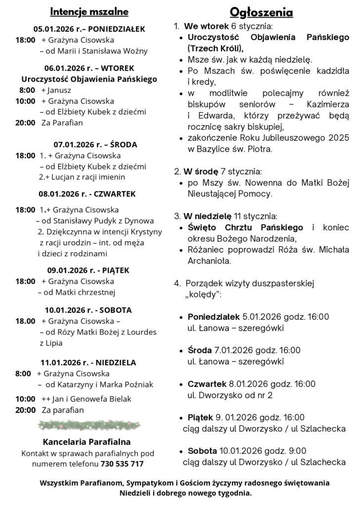 Komentarz Początek, środek i koniec z Bogiem W jaki sposób zaczynamy każdy dzień? Czy zaczynamy od słowa Boga? Są ludzie, których pierwszą czynnością po przebudzeniu oraz ostatnią przed zaśnięciem jest lektura fragmentu Pisma Świętego. W ten sposób chcą każdy dzień zaczynać z Bogiem i kończyć z Nim. Rozumieją, że z rozważania słowa Boga płynie życie. To pomaga im każdego dnia przebywać w Jego obecności. Nie chodzi przecież o to, aby o Bogu przypomnieć sobie jedynie rano i wieczorem, ale aby dążyć do nieustannego życia z Nim. W Nim przecież jesteśmy, poruszamy się i żyjemy (por. Dz 1, 28), dlatego też warto strzec słowa Boga w swym sercu, tak jak czyniła to Maryja. Zajrzyjmy kilka razy w ciągu dnia do fragmentów Pisma Świętego z dzisiejszej liturgii. Będziemy mieć w ten sposób okazję, aby nieustannie zaczynać z Bogiem. Niech Jego słowo zawsze inspiruje wszelkie nasze myśli i działania. Jezu! Ty jesteś Słowem Boga! Pragnę jak najczęściej rozważać w swoim sercu to, co mówisz do mnie. Cokolwiek myślę i czynię, pragnę przeżywać razem z Tobą. Rozważania zaczerpnięte z Ewangelia 2026 ks. Maciej Warowny SSP Edycja Świętego Pawła Na początku było Słowo, a Słowo było u Boga, i Bogiem było Słowo. Ono było na początku u Boga. Wszystko przez Nie się stało, a bez Niego nic się nie stało, co się stało. W Nim było życie, a życie było światłością ludzi, a światłość w ciemności świeci i ciemność jej nie ogarnęła. Pojawił się człowiek posłany przez Boga - Jan mu było na imię. Przyszedł on na świadectwo, aby zaświadczyć o światłości, by wszyscy uwierzyli przez niego. Nie był on światłością, lecz /posłanym/, aby zaświadczyć o światłości. Była światłość prawdziwa, która oświeca każdego człowieka, gdy na świat przychodzi. Na świecie było /Słowo/, a świat stał się przez Nie, lecz świat Go nie poznał. Przyszło do swojej własności, a swoi Go nie przyjęli. Wszystkim tym jednak, którzy Je przyjęli, dało moc, aby się stali dziećmi Bożymi, tym, którzy wierzą w imię Jego - którzy ani z krwi, ani z żądzy ciała, ani z woli męża, ale z Boga się narodzili. A Słowo stało się ciałem i zamieszkało wśród nas. I oglądaliśmy Jego chwałę, chwałę, jaką Jednorodzony otrzymuje od Ojca, pełen łaski i prawdy. Jan daje o Nim świadectwo i głośno woła w słowach: Ten był, o którym powiedziałem: Ten, który po mnie idzie, przewyższył mnie godnością, gdyż był wcześniej ode mnie. Z Jego pełności wszyscyśmy otrzymali - łaskę po łasce. Podczas gdy Prawo zostało nadane przez Mojżesza, łaska i prawda przyszły przez Jezusa Chrystusa. Boga nikt nigdy nie widział, Ten Jednorodzony Bóg, który jest w łonie Ojca, /o Nim/ pouczył. NR 1/2026 (92) DRUGA NIEDZIELA PO NARODZENIU PAŃSKIM 04.01.2026 Słowo na niedzielę PIERWSZE CZYTANIE (Syr 24,1-2.8-12) DRUGIE CZYTANIE (Ef 1,3-6.15-18) EWANGELIA (J 1,1-18) Życzenia noworoczne Ogłoszenia 1. We wtorek 6 stycznia: Uroczystość Objawienia Pańskiego (Trzech Króli), Msze św. jak w każdą niedzielę. Po Mszach św. poświęcenie kadzidła i kredy, w modlitwie polecajmy również biskupów seniorów – Kazimierza i Edwarda, którzy przeżywać będą rocznicę sakry biskupiej, zakończenie Roku Jubileuszowego 2025 w Bazylice św. Piotra. 2. W środę 7 stycznia: po Mszy św. Nowenna do Matki Bożej Nieustającej Pomocy. 3. W niedzielę 11 stycznia: Święto Chrztu Pańskiego i koniec okresu Bożego Narodzenia, Różaniec poprowadzi Róża św. Michała Archanioła. 4. Porządek wizyty duszpasterskiej „kolędy”: Poniedziałek 5.01.2026 godz. 16:00 ul. Łanowa – szeregówki Środa 7.01.2026 godz. 16:00 ul. Łanowa – szeregówki Czwartek 8.01.2026 godz. 16:00 ul. Dworzysko od nr 2 Piątek 9. 01.2026 godz. 16:00 ciąg dalszy ul Dworzysko / ul Szlachecka Sobota 10.01.2026 godz. 9:00 ciąg dalszy ul Dworzysko / ul Szlachecka Wszystkim Parafianom, Sympatykom i Gościom życzymy radosnego świętowania Niedzieli i dobrego nowego tygodnia. Intencje mszalne 05.01.2026 r.– PONIEDZIAŁEK 18:00 + Grażyna Cisowska – od Marii i Stanisława Woźny 06.01.2026 r. – WTOREK Uroczystość Objawienia Pańskiego 8:00 + Janusz 10:00 + Grażyna Cisowska – od Elżbiety Kubek z dziećmi 20:00 Za Parafian 07.01.2026 r. – ŚRODA 18:00 1. + Grażyna Cisowska – od Elżbiety Kubek z dziećmi 2.+ Lucjan z racji imienin 08.01.2026 r. - CZWARTEK 18:00 1.+ Grażyna Cisowska – od Stanisławy Pudyk z Dynowa 2. Dziękczynna w intencji Krystyny z racji urodzin – int. od męża i dzieci z rodzinami 09.01.2026 r. - PIĄTEK 18:00 + Grażyna Cisowska – od Matki chrzestnej 10.01.2026 r. - SOBOTA 18.00 + Grażyna Cisowska – – od Rózy Matki Bożej z Lourdes z Lipia 11.01.2026 r. - NIEDZIELA 8:00 + Grażyna Cisowska – od Katarzyny i Marka Poźniak 10:00 ++ Jan i Genowefa Bielak 20:00 Za parafian Kancelaria Parafialna Kontakt w sprawach parafialnych pod numerem telefonu 730 535 717